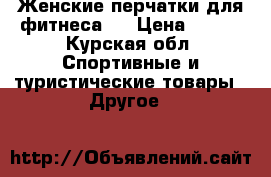 Женские перчатки для фитнеса.  › Цена ­ 500 - Курская обл. Спортивные и туристические товары » Другое   